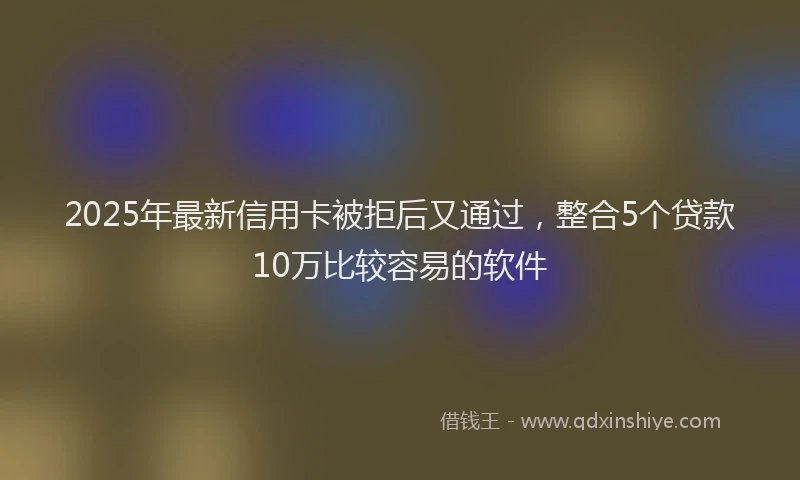 2025年最新信用卡被拒后又通过，整合5个贷款10万比较容易的软件