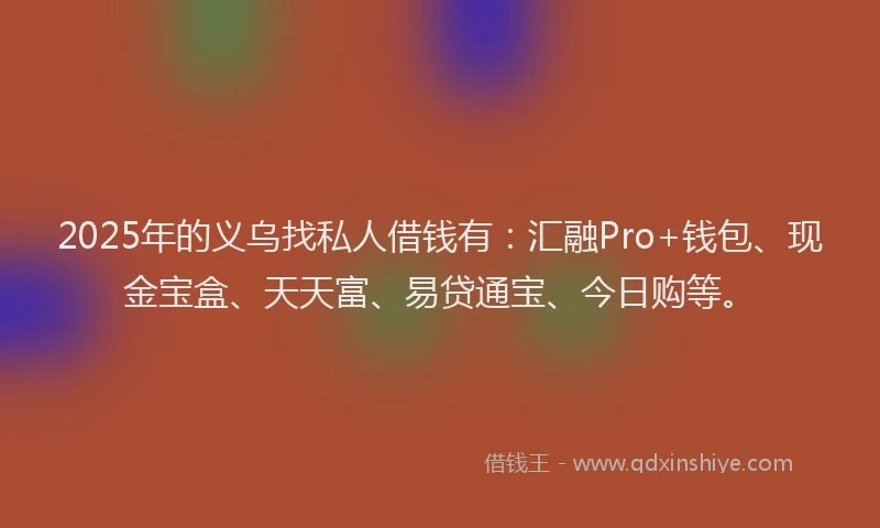 2025年的义乌找私人借钱有：汇融Pro+钱包、现金宝盒、天天富、易贷通宝、今日购等。