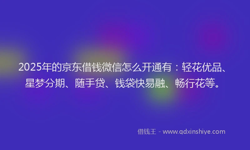 2025年的京东借钱微信怎么开通有：轻花优品、星梦分期、随手贷、钱袋快易融、畅行花等。