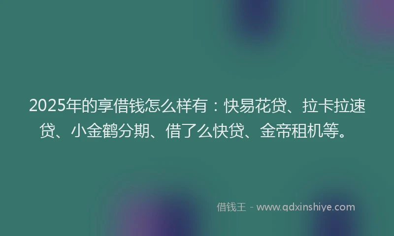 2025年的享借钱怎么样有：快易花贷、拉卡拉速贷、小金鹤分期、借了么快贷、金帝租机等。