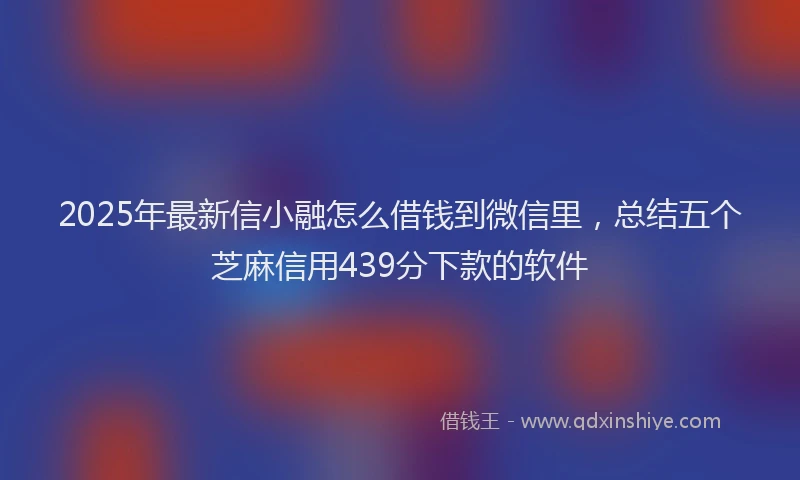 2025年最新信小融怎么借钱到微信里，总结五个芝麻信用439分下款的软件
