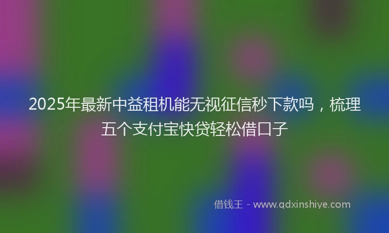 2025年最新中益租机能无视征信秒下款吗，梳理五个支付宝快贷轻松借口子