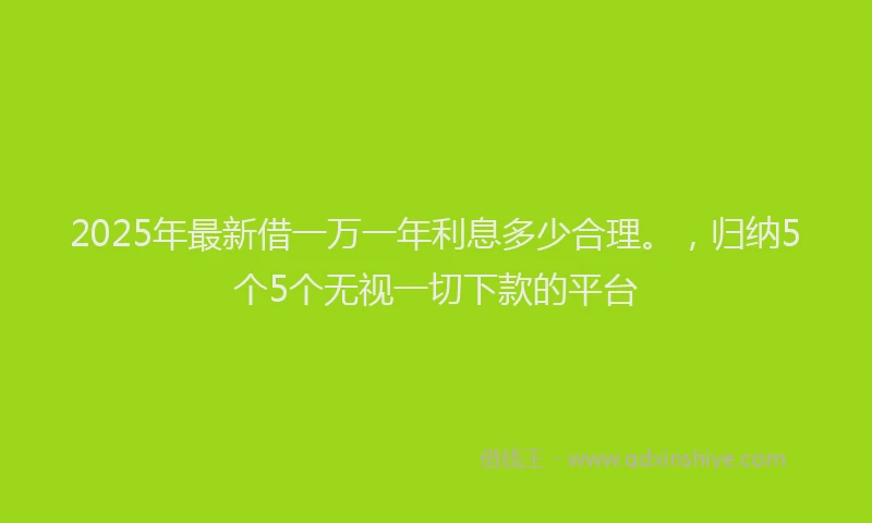 2025年最新借一万一年利息多少合理。，归纳5个5个无视一切下款的平台