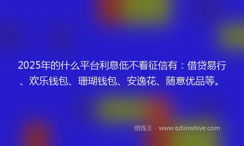 2025年的什么平台利息低不看征信有：借贷易行、欢乐钱包、珊瑚钱包、安逸花、随意优品等。