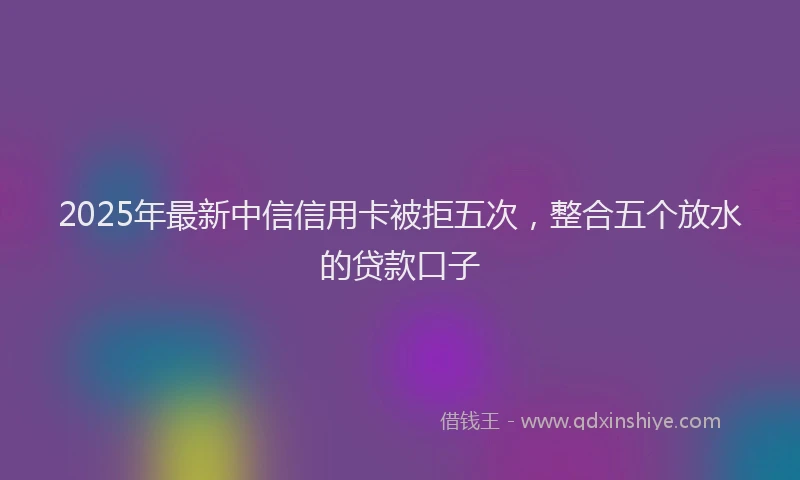 2025年最新中信信用卡被拒五次，整合五个放水的贷款口子