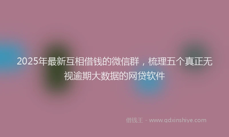 2025年最新互相借钱的微信群，梳理五个真正无视逾期大数据的网贷软件