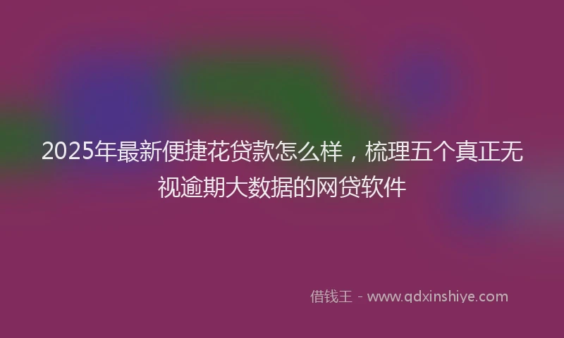 2025年最新便捷花贷款怎么样，梳理五个真正无视逾期大数据的网贷软件