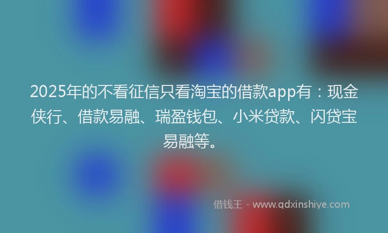 2025年的不看征信只看淘宝的借款app有：现金侠行、借款易融、瑞盈钱包、小米贷款、闪贷宝易融等。