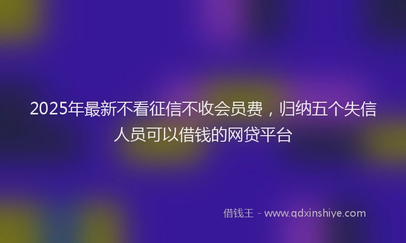 2025年最新不看征信不收会员费，归纳五个失信人员可以借钱的网贷平台
