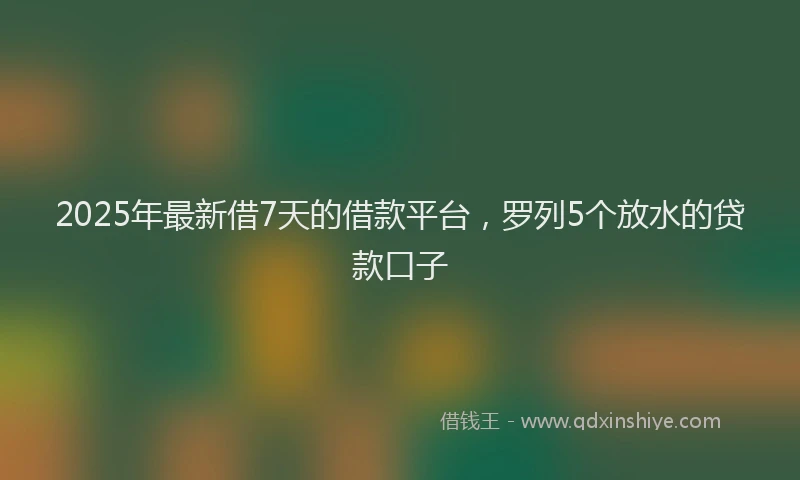 2025年最新借7天的借款平台，罗列5个放水的贷款口子