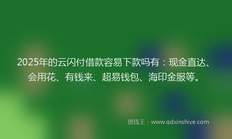 2025年的云闪付借款容易下款吗有：现金直达、会用花、有钱来、超易钱包、海印金服等。