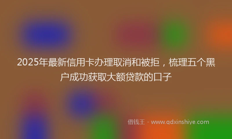 2025年最新信用卡办理取消和被拒，梳理五个黑户成功获取大额贷款的口子