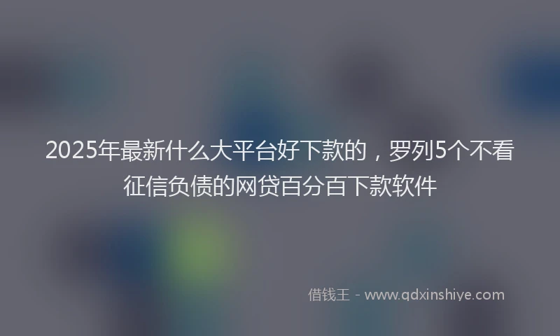 2025年最新什么大平台好下款的，罗列5个不看征信负债的网贷百分百下款软件