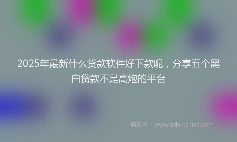 2025年最新什么贷款软件好下款昵，分享五个黑白贷款不是高炮的平台