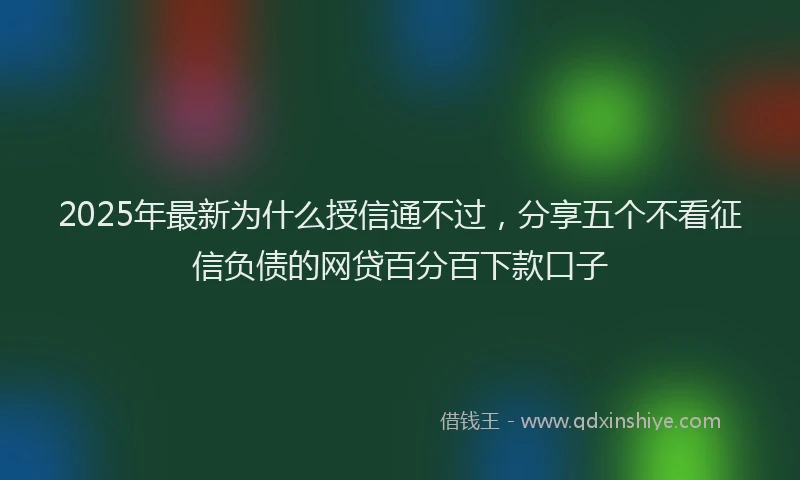 2025年最新为什么授信通不过，分享五个不看征信负债的网贷百分百下款口子
