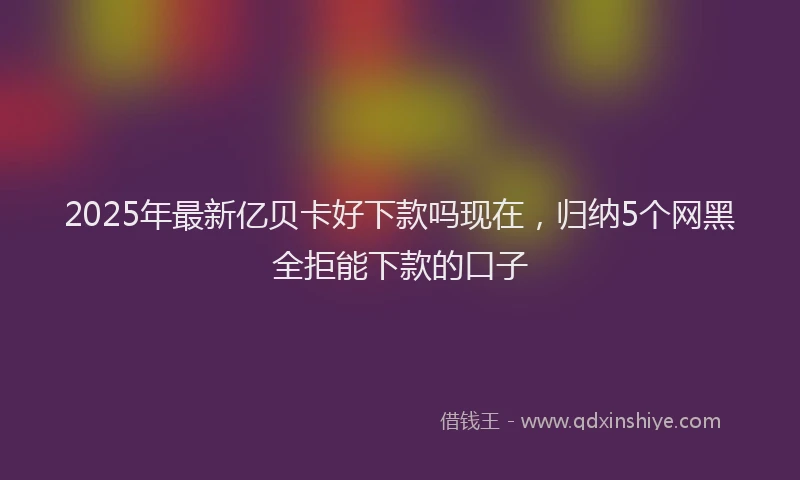 2025年最新亿贝卡好下款吗现在，归纳5个网黑全拒能下款的口子