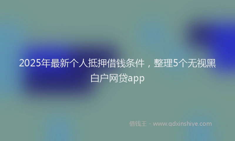 2025年最新个人抵押借钱条件，整理5个无视黑白户网贷app