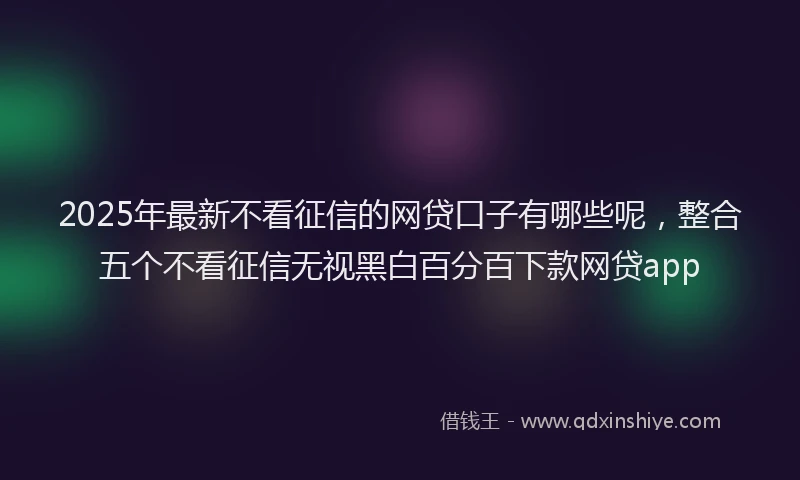 2025年最新不看征信的网贷口子有哪些呢，整合五个不看征信无视黑白百分百下款网贷app