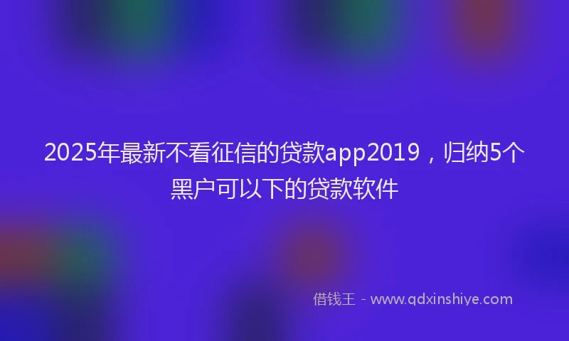 2025年最新不看征信的贷款app2019，归纳5个黑户可以下的贷款软件