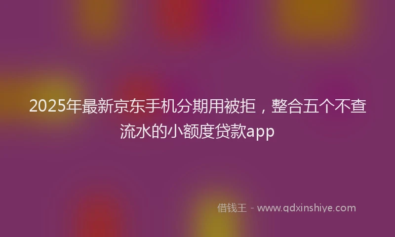 2025年最新京东手机分期用被拒，整合五个不查流水的小额度贷款app