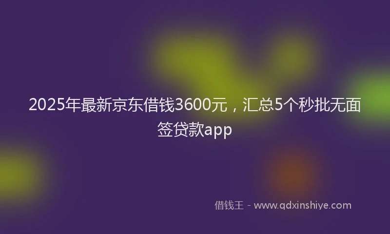 2025年最新京东借钱3600元，汇总5个秒批无面签贷款app