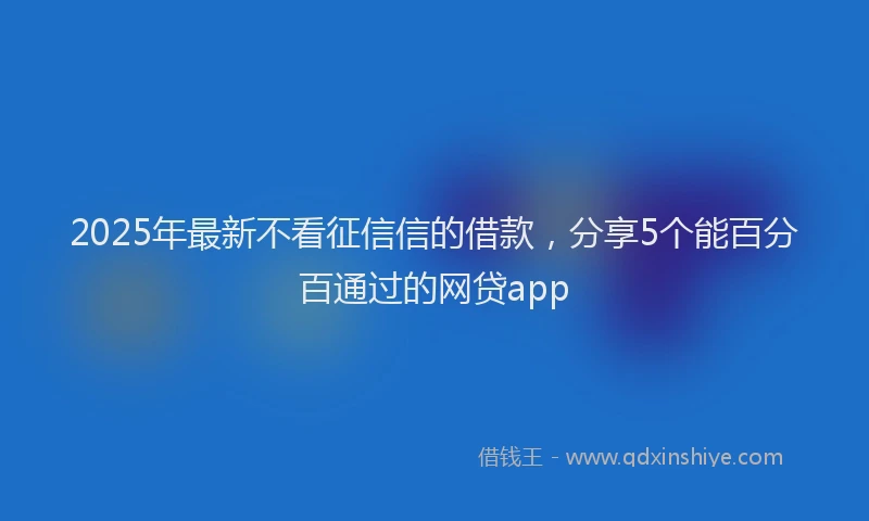 2025年最新不看征信信的借款，分享5个能百分百通过的网贷app