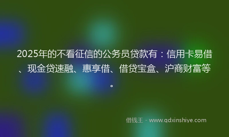 2025年的不看征信的公务员贷款有:信用卡易借、现金贷速融、惠享借、借贷宝盒、沪商财富等。