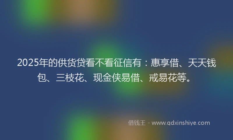2025年的供货贷看不看征信有：惠享借、天天钱包、三枝花、现金侠易借、戒易花等。