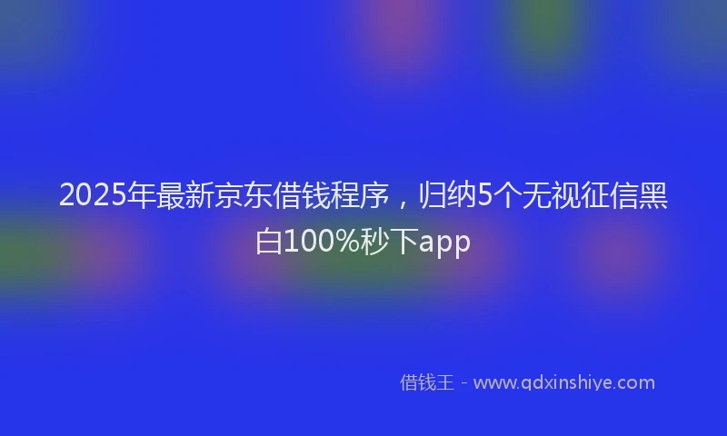 2025年最新京东借钱程序，归纳5个无视征信黑白100%秒下app