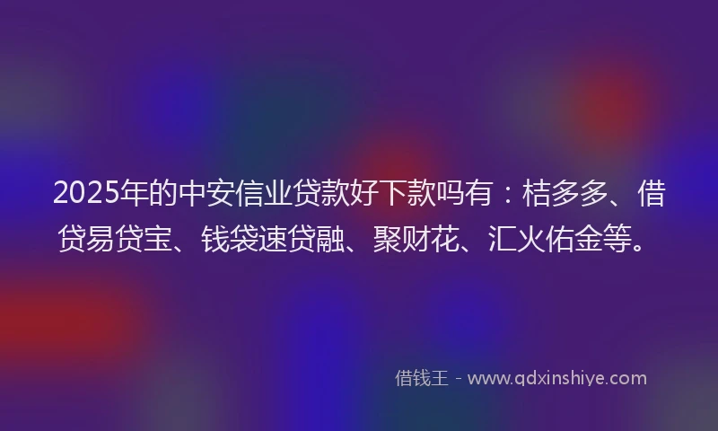 2025年的中安信业贷款好下款吗有：桔多多、借贷易贷宝、钱袋速贷融、聚财花、汇火佑金等。