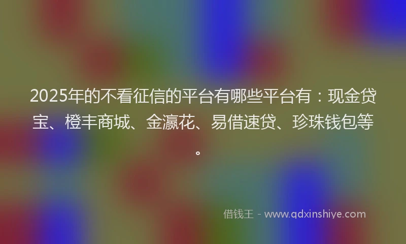 2025年的不看征信的平台有哪些平台有：现金贷宝、橙丰商城、金瀛花、易借速贷、珍珠钱包等。