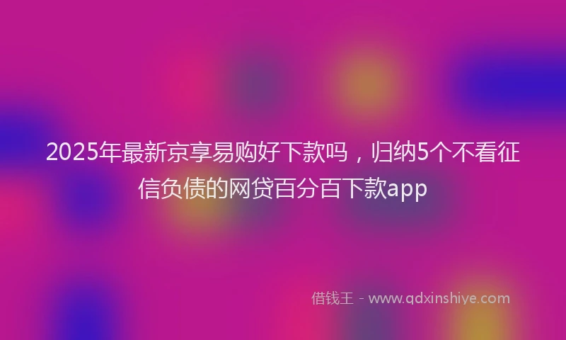 2025年最新京享易购好下款吗，归纳5个不看征信负债的网贷百分百下款app