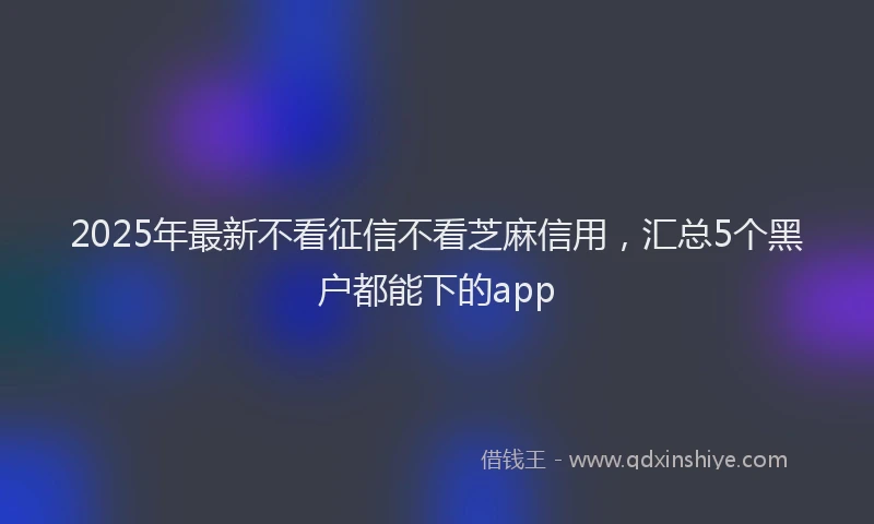 2025年最新不看征信不看芝麻信用，汇总5个黑户都能下的app