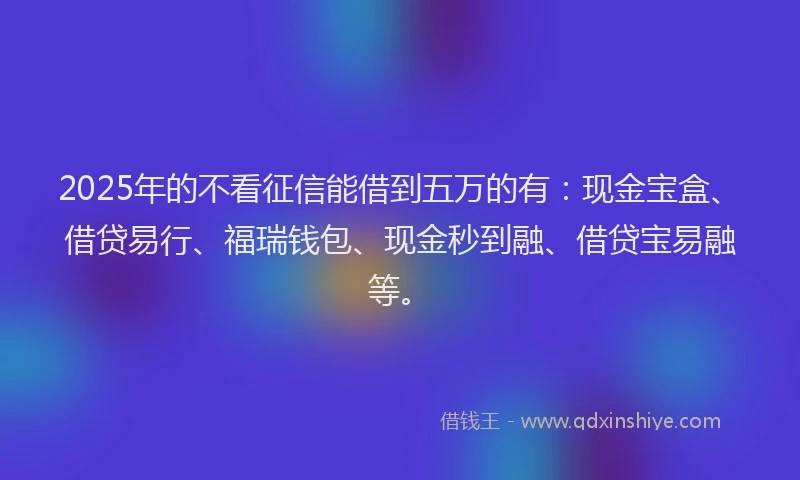 2025年的不看征信能借到五万的有：现金宝盒、借贷易行、福瑞钱包、现金秒到融、借贷宝易融等。
