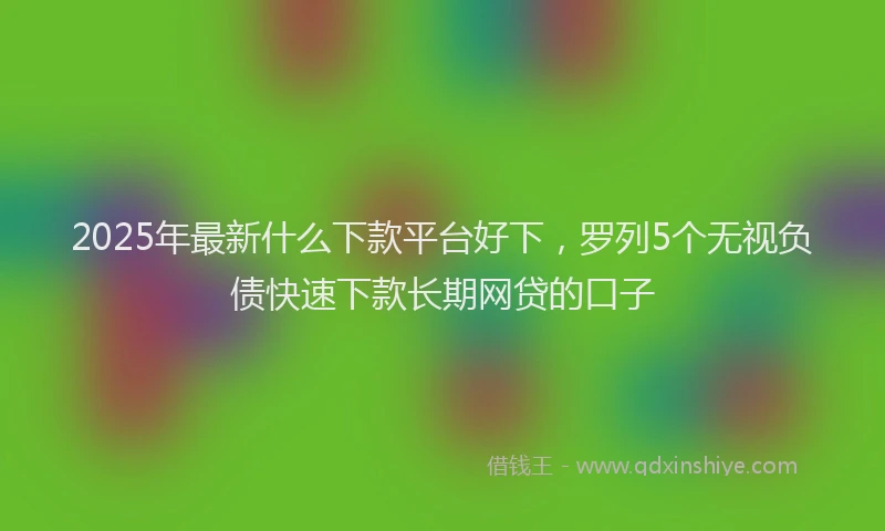 2025年最新什么下款平台好下，罗列5个无视负债快速下款长期网贷的口子