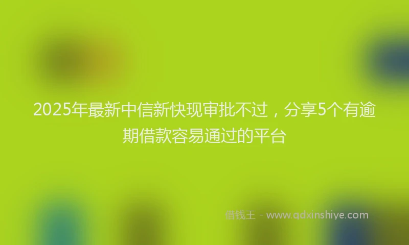 2025年最新中信新快现审批不过，分享5个有逾期借款容易通过的平台