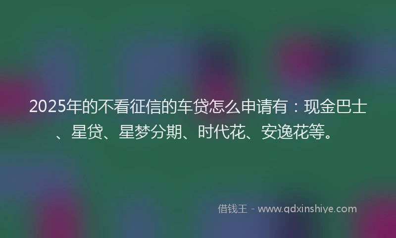 2025年的不看征信的车贷怎么申请有：现金巴士、星贷、星梦分期、时代花、安逸花等。