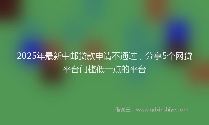 2025年最新中邮贷款申请不通过，分享5个网贷平台门槛低一点的平台