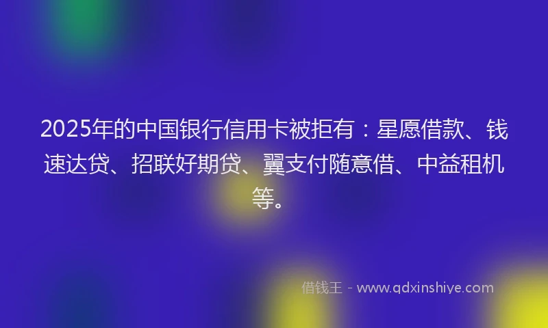 2025年的中国银行信用卡被拒有：星愿借款、钱速达贷、招联好期贷、翼支付随意借、中益租机等。