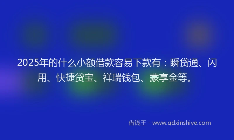 2025年的什么小额借款容易下款有：瞬贷通、闪用、快捷贷宝、祥瑞钱包、蒙享金等。