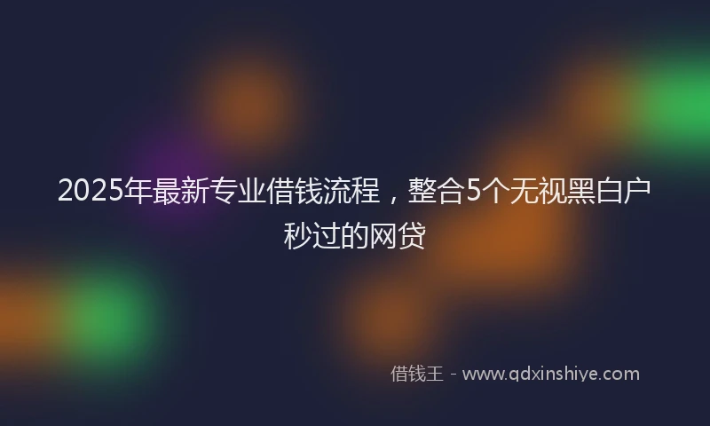 2025年最新专业借钱流程，整合5个无视黑白户秒过的网贷