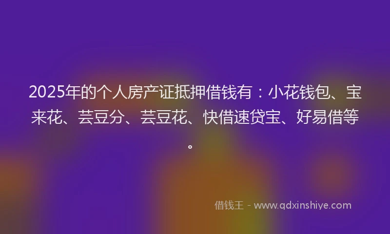 2025年的个人房产证抵押借钱有：小花钱包、宝来花、芸豆分、芸豆花、快借速贷宝、好易借等。