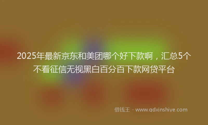 2025年最新京东和美团哪个好下款啊，汇总5个不看征信无视黑白百分百下款网贷平台