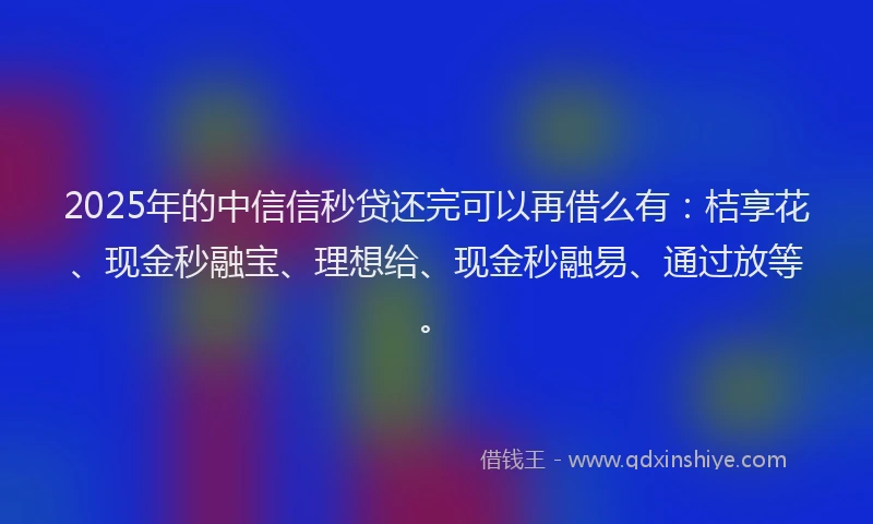 2025年的中信信秒贷还完可以再借么有：桔享花、现金秒融宝、理想给、现金秒融易、通过放等。