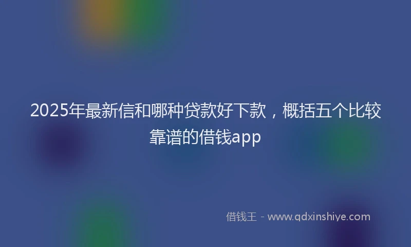 2025年最新信和哪种贷款好下款，概括五个比较靠谱的借钱app