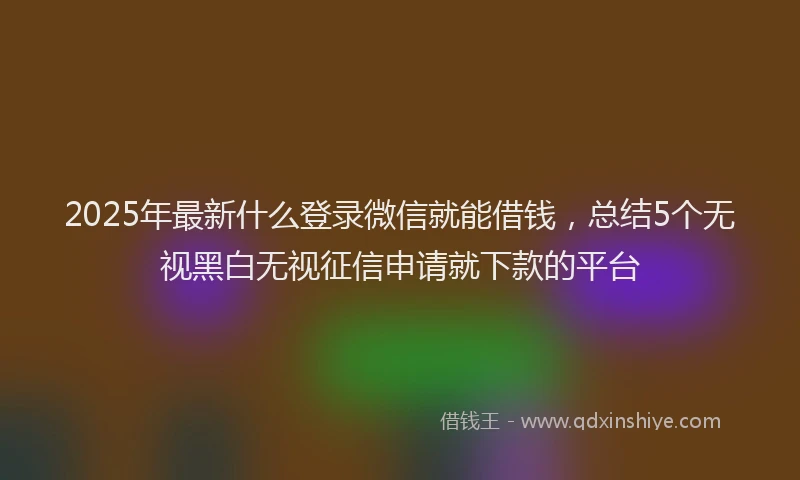 2025年最新什么登录微信就能借钱，总结5个无视黑白无视征信申请就下款的平台