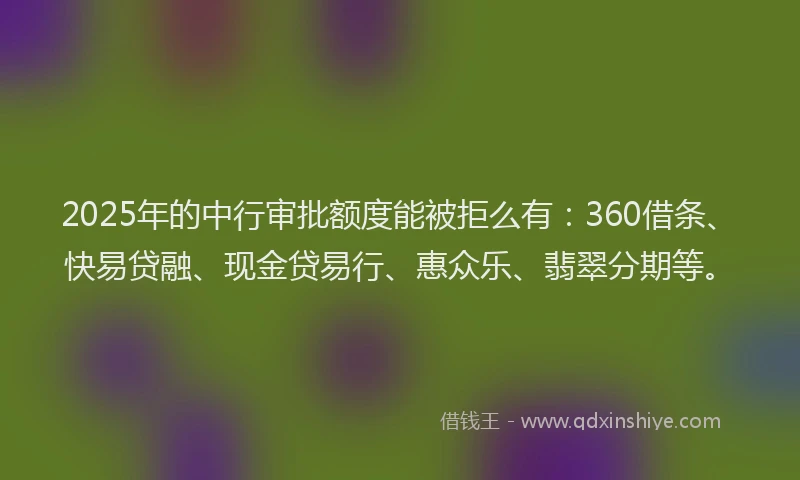 2025年的中行审批额度能被拒么有：360借条、快易贷融、现金贷易行、惠众乐、翡翠分期等。