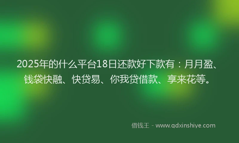 2025年的什么平台18日还款好下款有：月月盈、钱袋快融、快贷易、你我贷借款、享来花等。