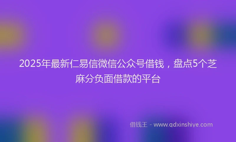 2025年最新仁易信微信公众号借钱，盘点5个芝麻分负面借款的平台