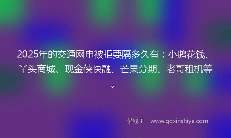 2025年的交通网申被拒要隔多久有：小鹅花钱、丫头商城、现金侠快融、芒果分期、老哥租机等。